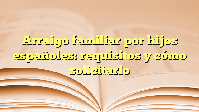 Arraigo familiar por hijos españoles: requisitos y cómo solicitarlo