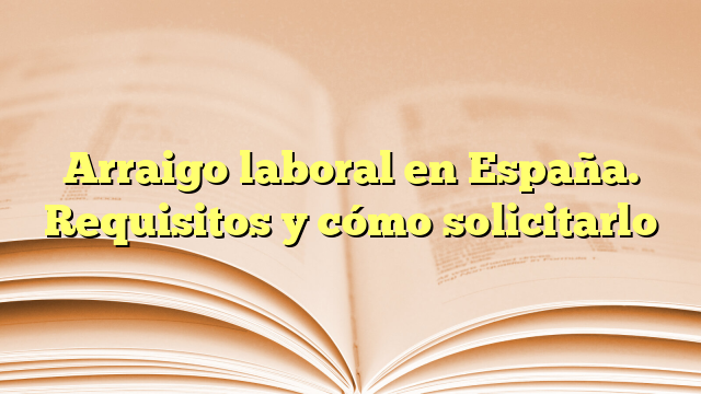 Arraigo laboral en España. Requisitos y cómo solicitarlo