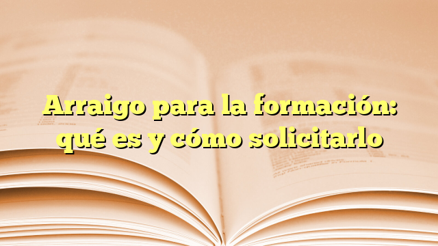 Arraigo para la formación: qué es y cómo solicitarlo