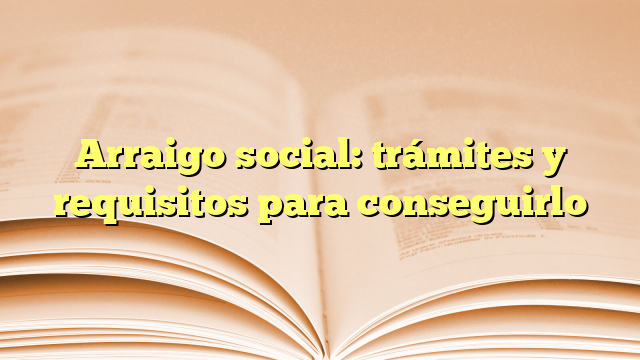 Arraigo social: trámites y requisitos para conseguirlo