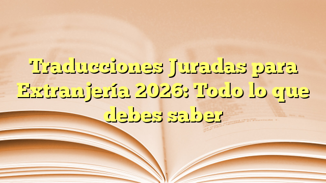 Traducciones Juradas para Extranjería 2026: Todo lo que debes saber